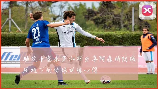 助攻卡塞米罗加布分享阿森纳防线压迫下的传球训练心得