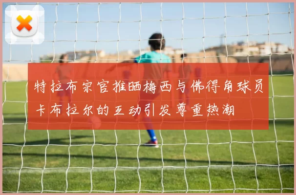 特拉布宗官推晒梅西与佛得角球员卡布拉尔的互动引发尊重热潮