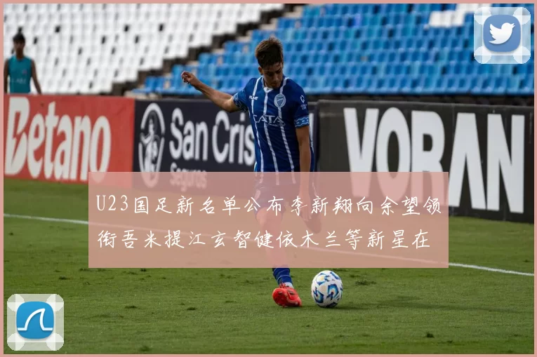 U23国足新名单公布李新翔向余望领衔吾米提江玄智健依木兰等新星在列