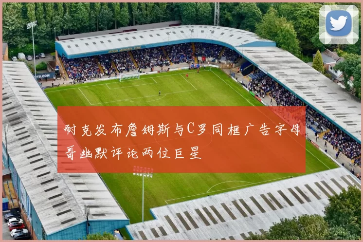 耐克发布詹姆斯与C罗同框广告字母哥幽默评论两位巨星