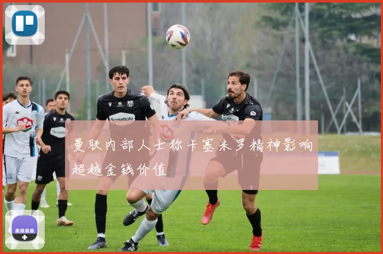曼联内部人士称卡塞米罗精神影响超越金钱价值