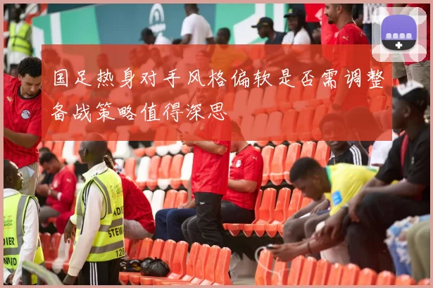 国足热身对手风格偏软是否需调整备战策略值得深思