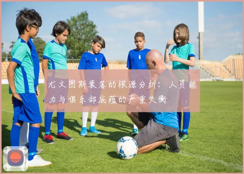 尤文图斯衰落的根源分析：人员能力与俱乐部底蕴的严重失衡