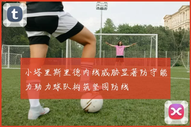 小塔里斯里德内线威胁显著防守能力助力球队构筑坚固防线