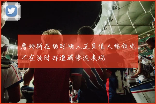 詹姆斯在场时湖人正负值大幅领先不在场时却遭遇惨淡表现