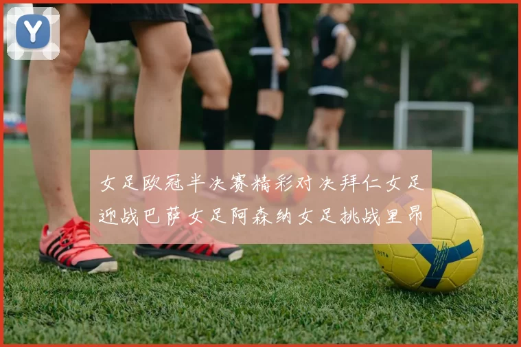 女足欧冠半决赛精彩对决拜仁女足迎战巴萨女足阿森纳女足挑战里昂女足