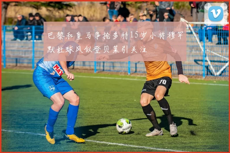 巴黎和皇马争抢多特15岁小将穆罕默杜球风似登贝莱引关注