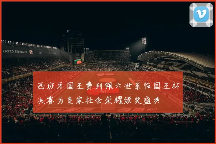 西班牙国王费利佩六世亲临国王杯决赛为皇家社会荣耀颁奖盛典