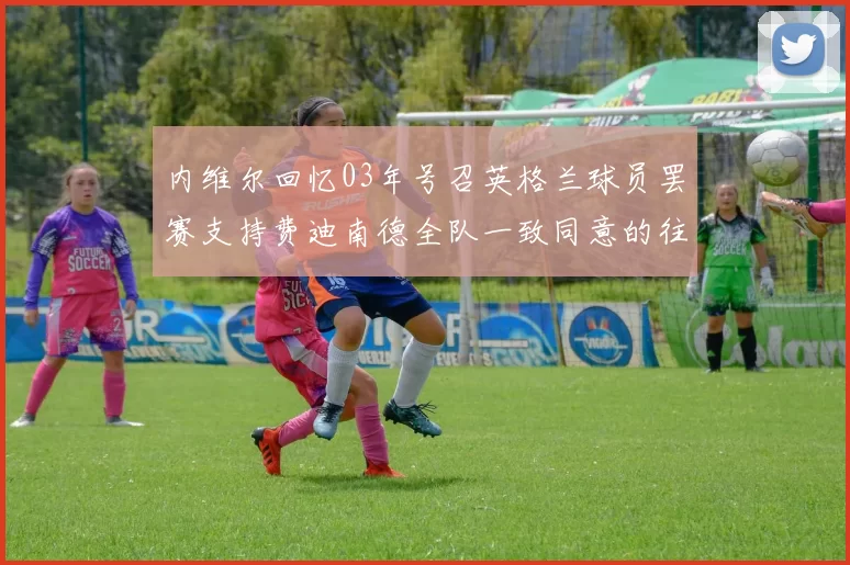 内维尔回忆03年号召英格兰球员罢赛支持费迪南德全队一致同意的往事