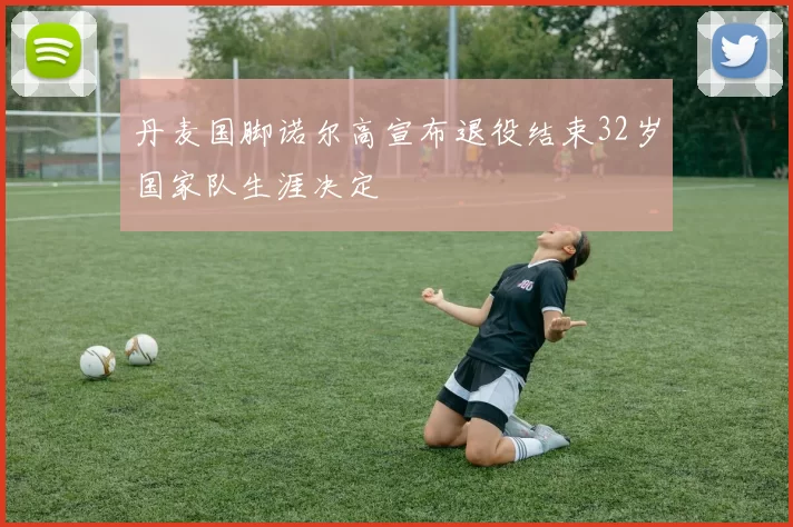 丹麦国脚诺尔高宣布退役结束32岁国家队生涯决定