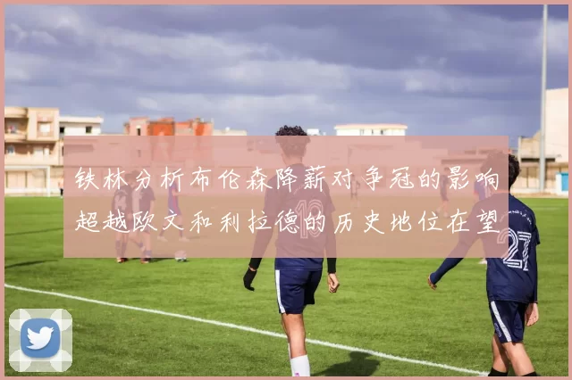铁林分析布伦森降薪对争冠的影响超越欧文和利拉德的历史地位在望