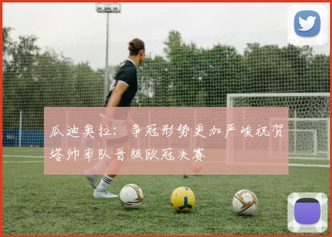瓜迪奥拉：争冠形势更加严峻祝贺塔帅率队晋级欧冠决赛