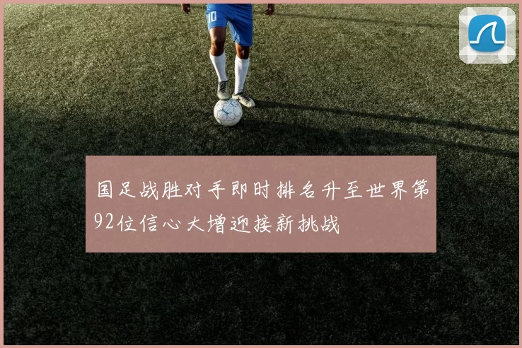 国足战胜对手即时排名升至世界第92位信心大增迎接新挑战