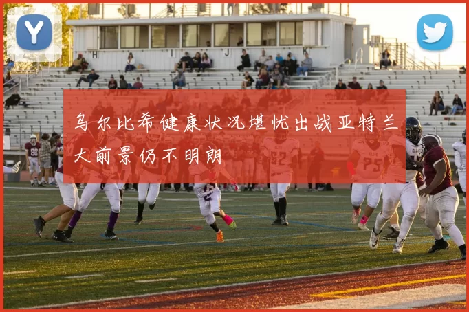 乌尔比希健康状况堪忧出战亚特兰大前景仍不明朗