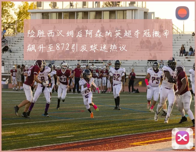 险胜西汉姆后阿森纳英超夺冠概率飙升至872引发球迷热议