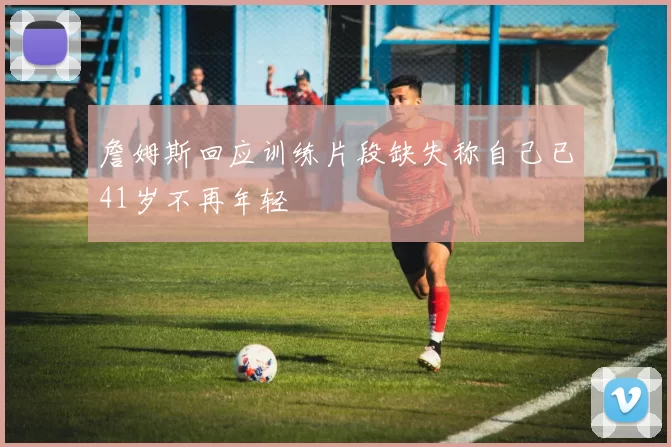 詹姆斯回应训练片段缺失称自己已41岁不再年轻