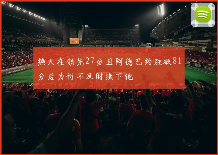 热火在领先27分且阿德巴约狂砍81分后为何不及时换下他